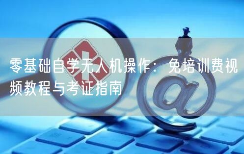 零基础自学无人机操作:免培训费视频教程与考证指南 零基础自学无人机操作:免培训费视频教程与考证指南