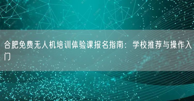 合肥免费无人机培训体验课报名指南:学校推荐与操作入门 合肥免费无人机培训体验课报名指南:学校推荐与操作入门