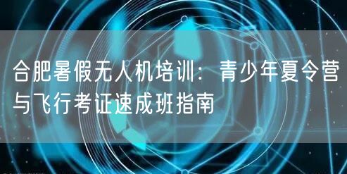 合肥暑假无人机培训:青少年夏令营与飞行考证速成班指南 合肥暑假无人机培训:青少年夏令营与飞行考证速成班指南