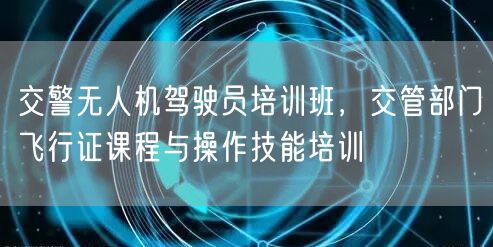 交警无人机驾驶员培训班,交管部门飞行证课程与操作技能培训