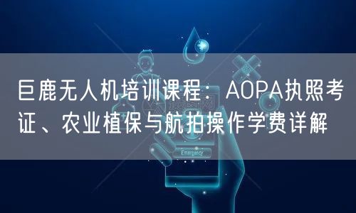 巨鹿无人机培训课程:AOPA执照考证、农业植保与航拍操作学费详解