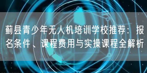 蓟县青少年无人机培训学校推荐:报名条件、课程费用与实操课程全解析
