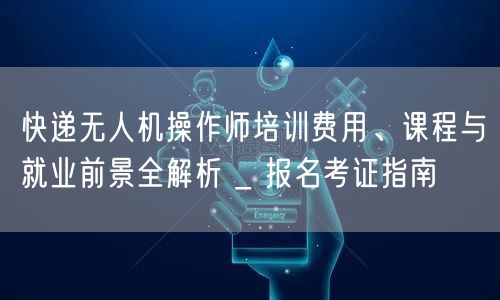 快递无人机操作师培训费用、课程与就业前景全解析 _ 报名考证指南