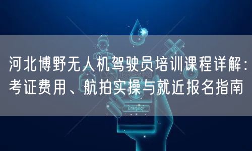 河北博野无人机驾驶员培训课程详解:考证费用、航拍实操与就近报名指南