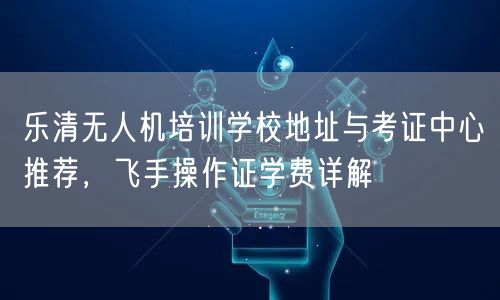 乐清无人机培训学校地址与考证中心推荐,飞手操作证学费详解 乐清无人机培训学校地址与考证中心推荐,飞手操作证学费详解