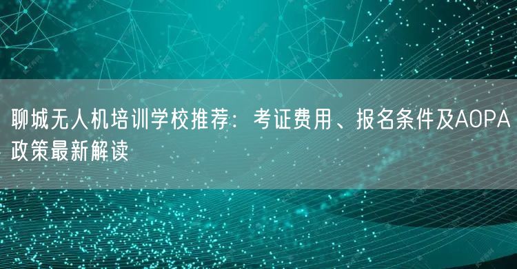聊城无人机培训学校推荐：考证费用、报名条件及AOPA政策最新解读