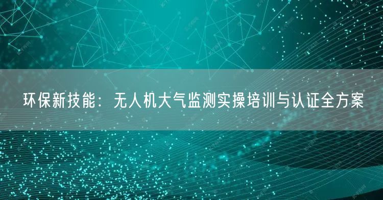 环保新技能：无人机大气监测实操培训与认证全方案