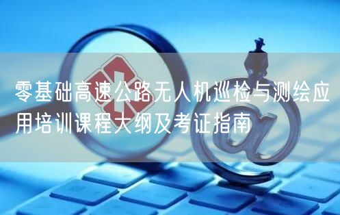 零基础高速公路无人机巡检与测绘应用培训课程大纲及考证指南