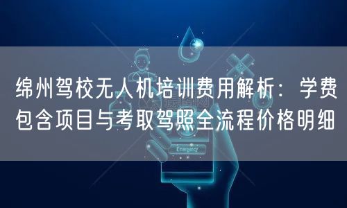 绵州驾校无人机培训费用解析：学费包含项目与考取驾照全流程价格明细