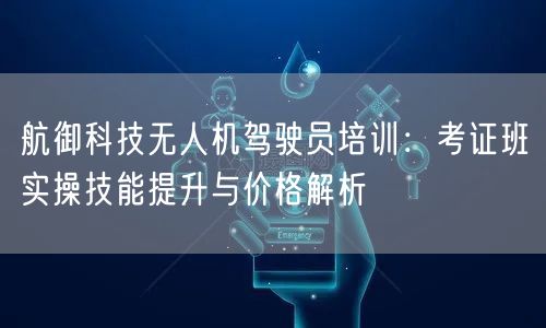 航御科技无人机驾驶员培训：考证班实操技能提升与价格解析