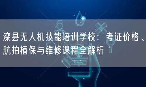 滦县无人机技能培训学校：考证价格、航拍植保与维修课程全解析