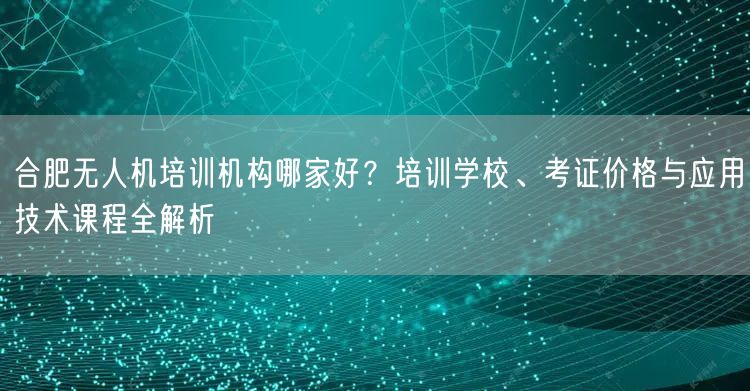 合肥无人机培训机构哪家好?培训学校、考证价格与应用技术课程全解析