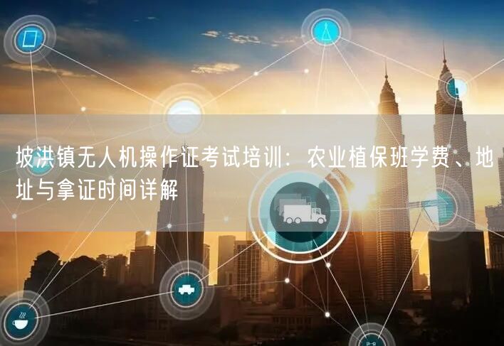 坡洪镇无人机操作证考试培训：农业植保班学费、地址与拿证时间详解