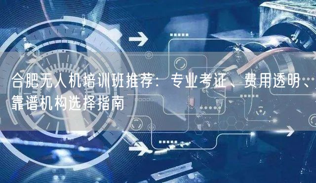 合肥无人机培训班推荐:专业考证、费用透明、靠谱机构选择指南