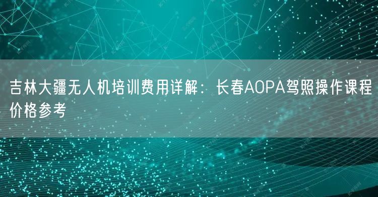吉林大疆无人机培训费用详解：长春AOPA驾照操作课程价格参考