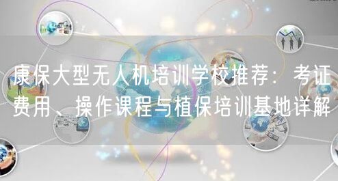 康保大型无人机培训学校推荐：考证费用、操作课程与植保培训基地详解