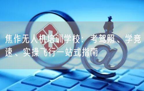 焦作无人机培训学校:考驾照、学竞速、实操飞行一站式指南 焦作无人机培训学校:考驾照、学竞速、实操飞行一站式指南