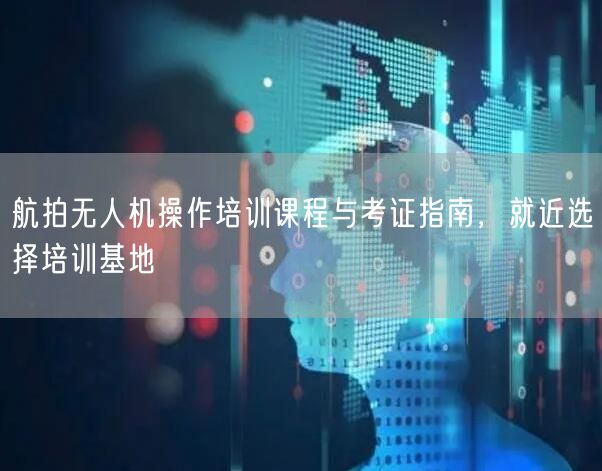 航拍无人机操作培训课程与考证指南，就近选择培训基地