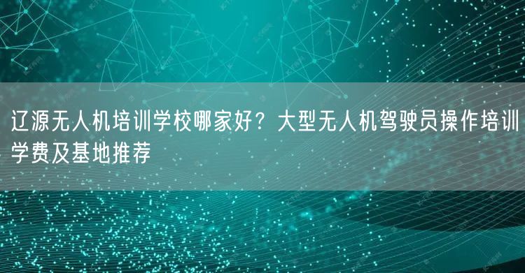 辽源无人机培训学校哪家好?大型无人机驾驶员操作培训学费及基地推荐