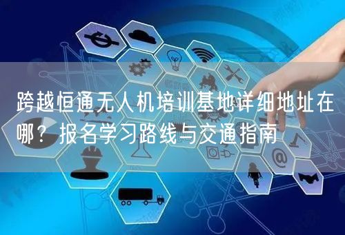 跨越恒通无人机培训基地详细地址在哪？报名学习路线与交通指南