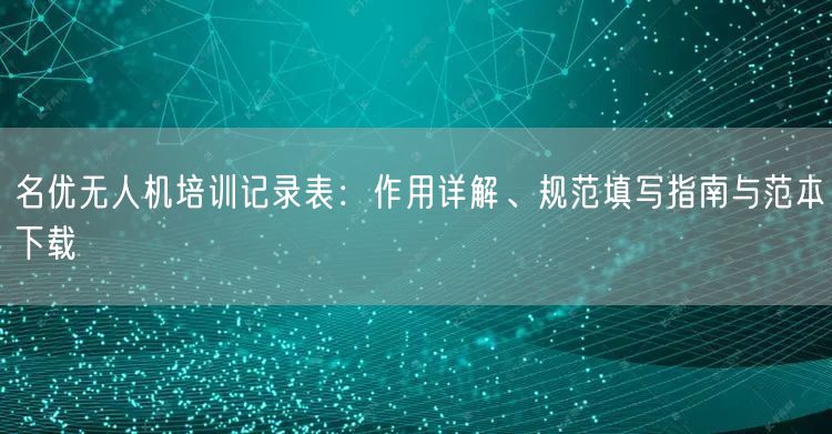 名优无人机培训记录表：作用详解、规范填写指南与范本下载