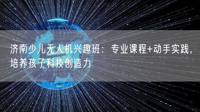 济南少儿无人机兴趣班:专业课程+动手实践,培养孩子科技创造力