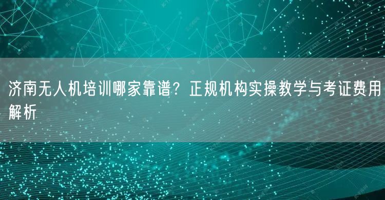 济南无人机培训哪家靠谱？正规机构实操教学与考证费用解析