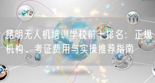 昆明无人机培训学校前十排名：正规机构、考证费用与实操推荐指南