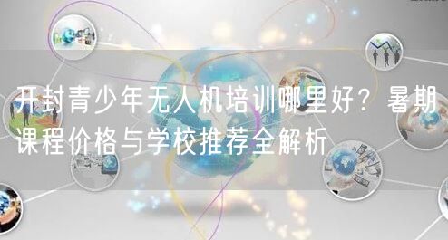 开封青少年无人机培训哪里好?暑期课程价格与学校推荐全解析 开封青少年无人机培训哪里好?暑期课程价格与学校推荐全解析