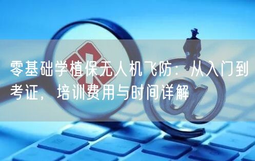 零基础学植保无人机飞防:从入门到考证,培训费用与时间详解
