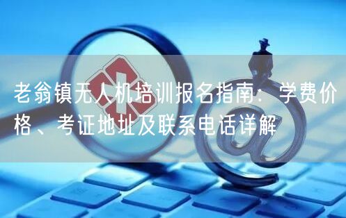 老翁镇无人机培训报名指南：学费价格、考证地址及联系电话详解