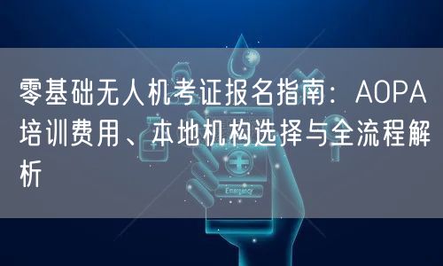 零基础无人机考证报名指南:AOPA培训费用、本地机构选择与全流程解析