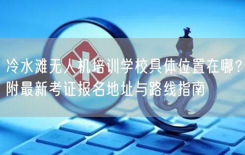 冷水滩无人机培训学校具体位置在哪？附最新考证报名地址与路线指南