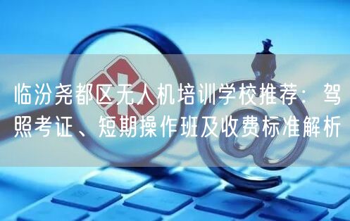 临汾尧都区无人机培训学校推荐：驾照考证、短期操作班及收费标准解析