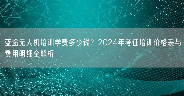 蓝途无人机培训学费多少钱？2024年考证培训价格表与费用明细全解析
