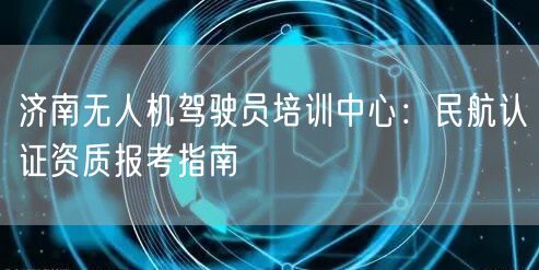 济南无人机驾驶员培训中心:民航认证资质报考指南 济南无人机驾驶员培训中心:民航认证资质报考指南