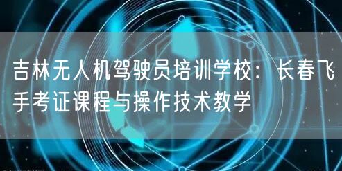 吉林无人机驾驶员培训学校:长春飞手考证课程与操作技术教学