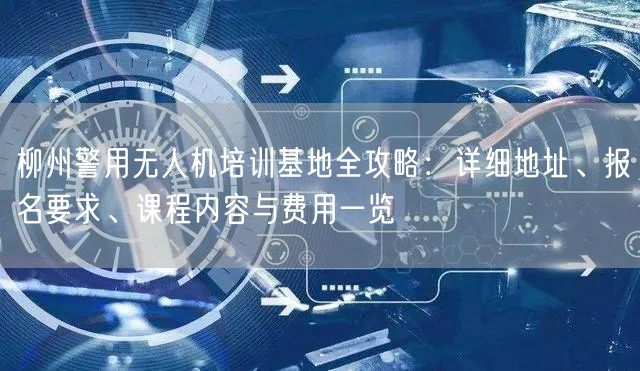 柳州警用无人机培训基地全攻略:详细地址、报名要求、课程内容与费用一览