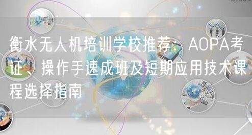衡水无人机培训学校推荐：AOPA考证、操作手速成班及短期应用技术课程选择指南
