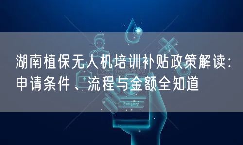 湖南植保无人机培训补贴政策解读：申请条件、流程与金额全知道