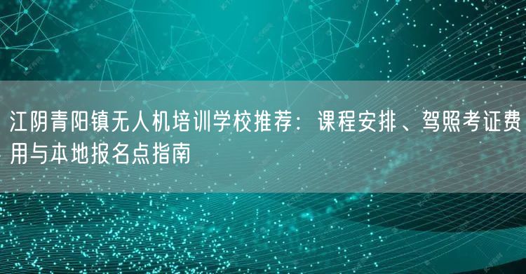 江阴青阳镇无人机培训学校推荐:课程安排、驾照考证费用与本地报名点指南