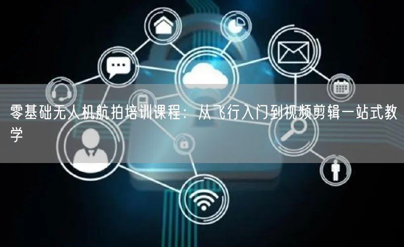 零基础无人机航拍培训课程:从飞行入门到视频剪辑一站式教学