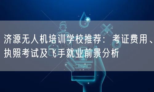 济源无人机培训学校推荐:考证费用、执照考试及飞手就业前景分析