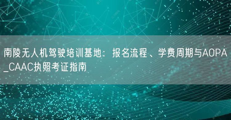 南陵无人机驾驶培训基地：报名流程、学费周期与AOPA_CAAC执照考证指南