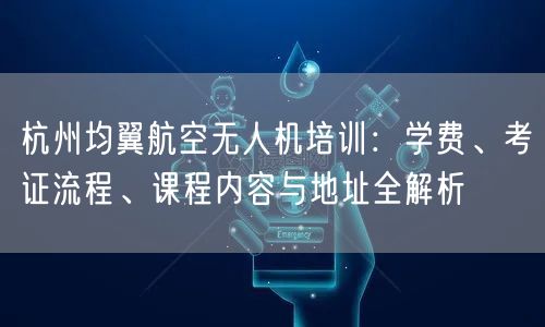 杭州均翼航空无人机培训：学费、考证流程、课程内容与地址全解析
