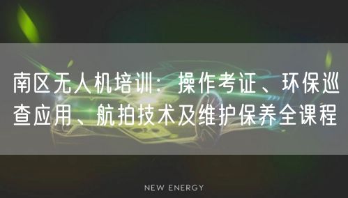 南区无人机培训：操作考证、环保巡查应用、航拍技术及维护保养全课程