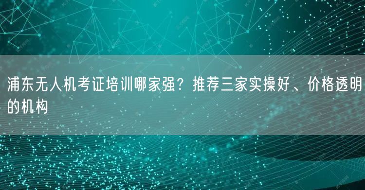 浦东无人机考证培训哪家强？推荐三家实操好、价格透明的机构