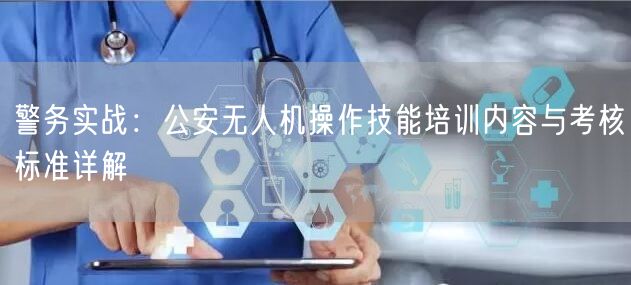 警务实战:公安无人机操作技能培训内容与考核标准详解