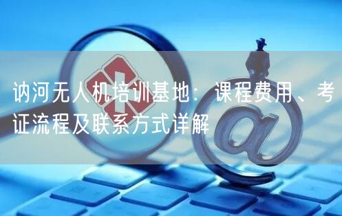 讷河无人机培训基地：课程费用、考证流程及联系方式详解