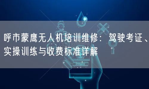 呼市蒙鹰无人机培训维修:驾驶考证、实操训练与收费标准详解